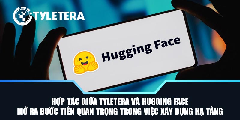 Hợp tác giữa Tyletera và Hugging Face mở ra bước tiến quan trọng trong việc xây dựng hạ tầng